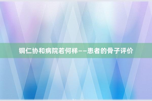铜仁协和病院若何样——患者的骨子评价